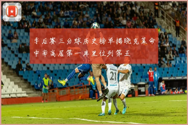 季后赛三分球历史榜单揭晓克莱命中率高居第一库里位列第五