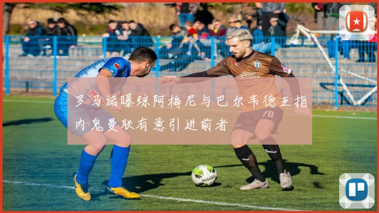 罗马诺曝琼阿梅尼与巴尔韦德互指内鬼曼联有意引进前者