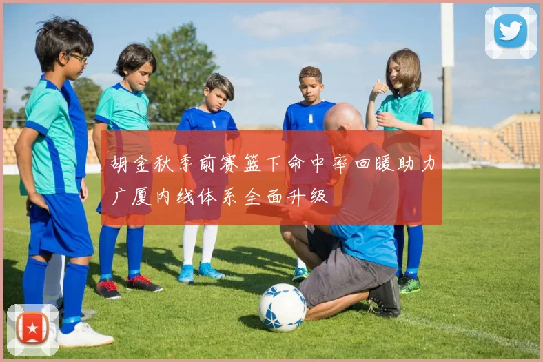 胡金秋季前赛篮下命中率回暖助力广厦内线体系全面升级