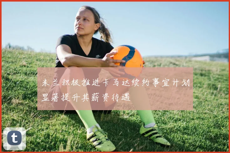 米兰积极推进卡马达续约事宜计划显著提升其薪资待遇