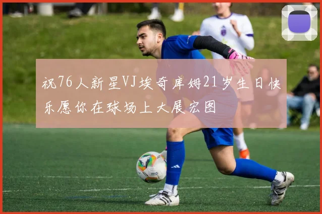 祝76人新星VJ埃奇库姆21岁生日快乐愿你在球场上大展宏图