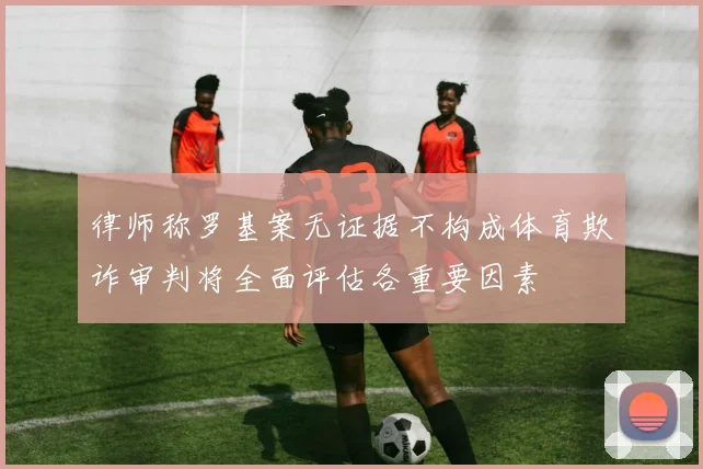 律师称罗基案无证据不构成体育欺诈审判将全面评估各重要因素
