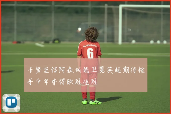 卡努坚信阿森纳能卫冕英超期待枪手今年夺得欧冠桂冠