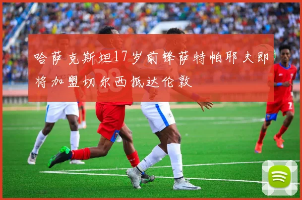 哈萨克斯坦17岁前锋萨特帕耶夫即将加盟切尔西抵达伦敦