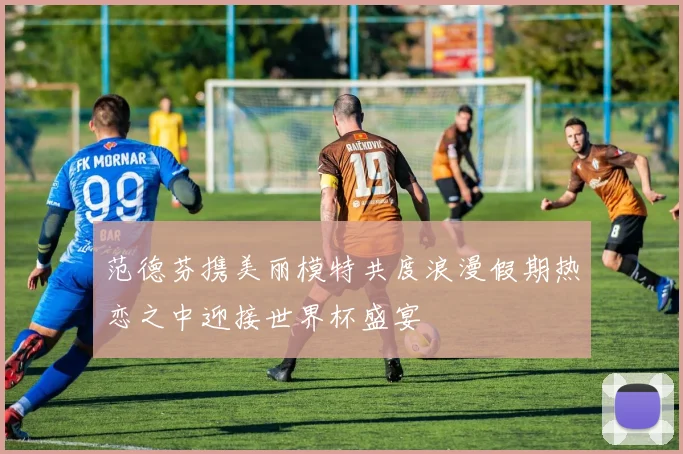 范德芬携美丽模特共度浪漫假期热恋之中迎接世界杯盛宴