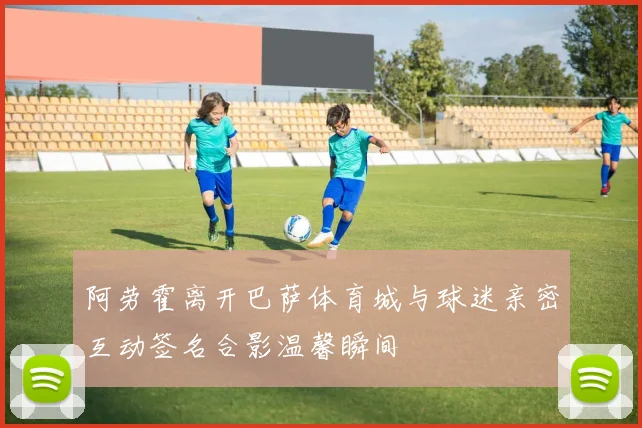 阿劳霍离开巴萨体育城与球迷亲密互动签名合影温馨瞬间