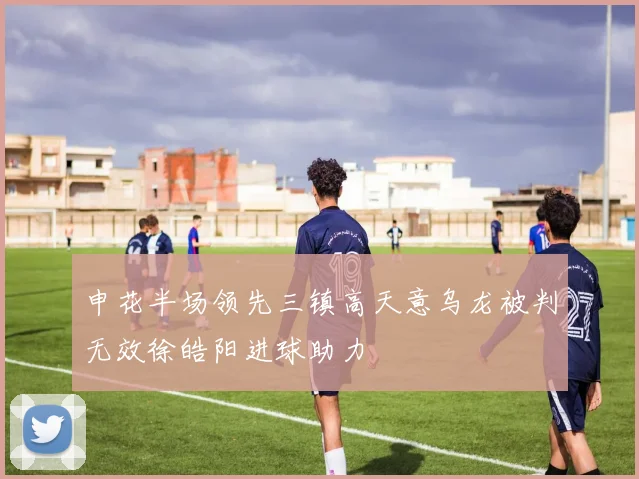 申花半场领先三镇高天意乌龙被判无效徐皓阳进球助力