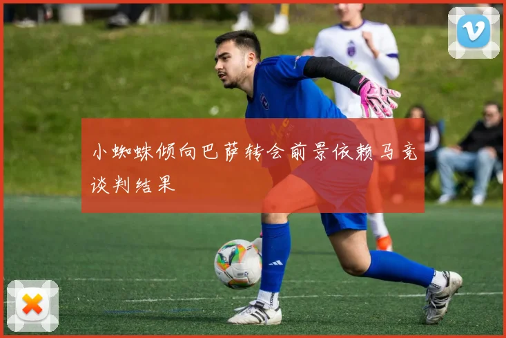 小蜘蛛倾向巴萨转会前景依赖马竞谈判结果
