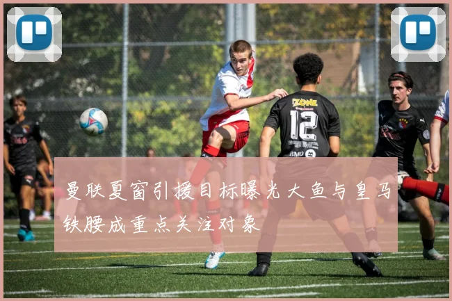 曼联夏窗引援目标曝光大鱼与皇马铁腰成重点关注对象