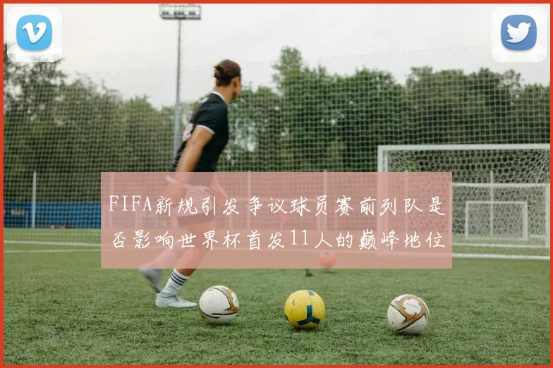FIFA新规引发争议球员赛前列队是否影响世界杯首发11人的巅峰地位