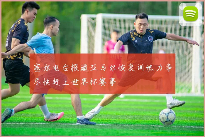 塞尔电台报道亚马尔恢复训练力争尽快赶上世界杯赛事