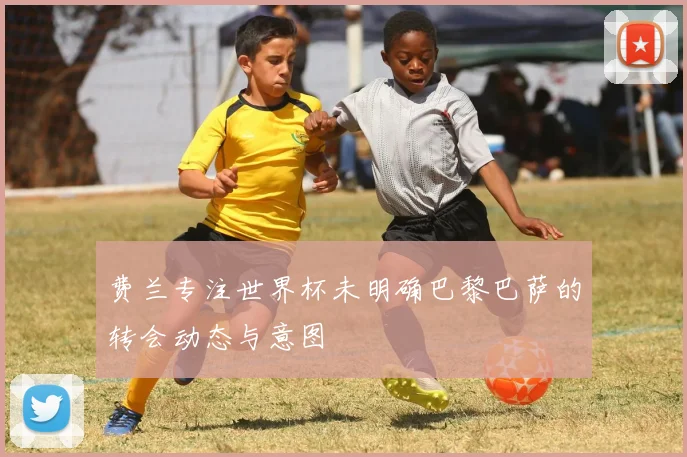 费兰专注世界杯未明确巴黎巴萨的转会动态与意图