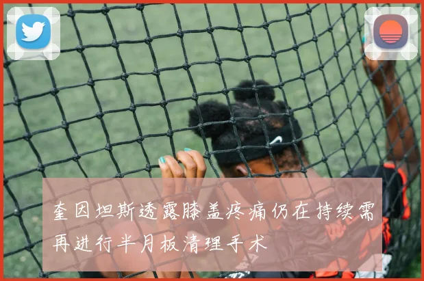 奎因坦斯透露膝盖疼痛仍在持续需再进行半月板清理手术