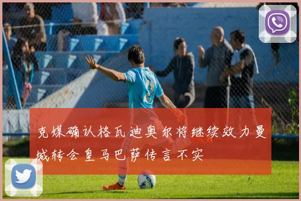 克媒确认格瓦迪奥尔将继续效力曼城转会皇马巴萨传言不实