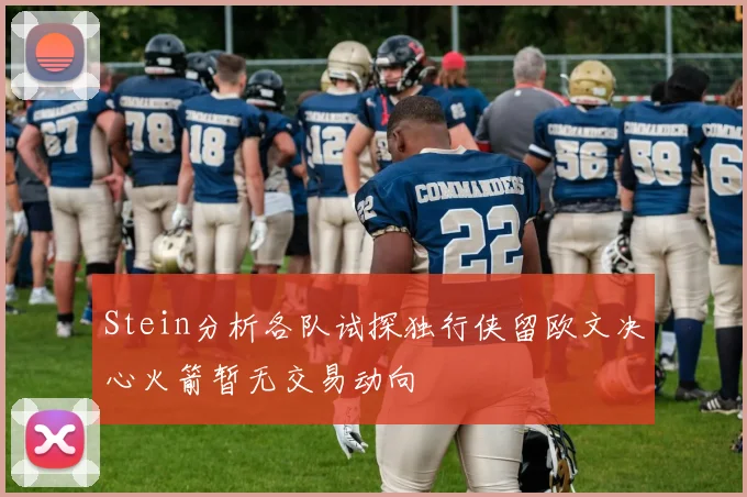 Stein分析各队试探独行侠留欧文决心火箭暂无交易动向