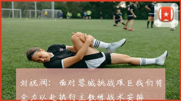 刘祝润：面对蓉城挑战艰巨我们将全力以赴执行主教练战术安排