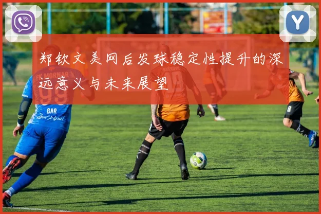 郑钦文美网后发球稳定性提升的深远意义与未来展望