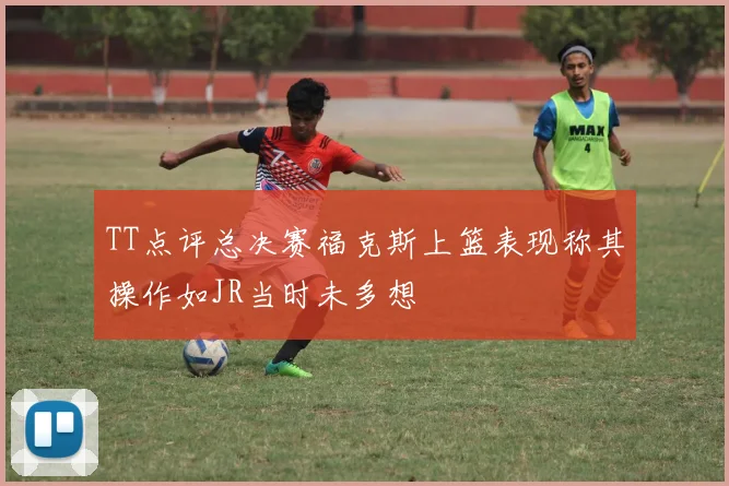 TT点评总决赛福克斯上篮表现称其操作如JR当时未多想