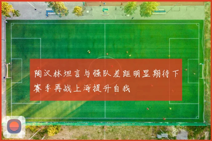 陶汉林坦言与强队差距明显期待下赛季再战上海提升自我