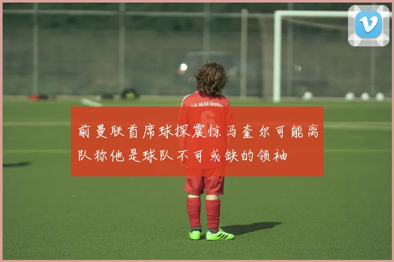 前曼联首席球探震惊马奎尔可能离队称他是球队不可或缺的领袖