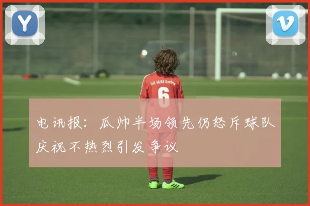 电讯报：瓜帅半场领先仍怒斥球队庆祝不热烈引发争议