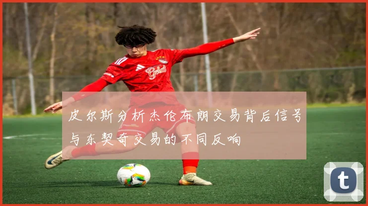 皮尔斯分析杰伦布朗交易背后信号与东契奇交易的不同反响