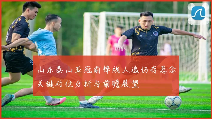 山东泰山亚冠前锋线人选仍存悬念关键对位分析与前瞻展望