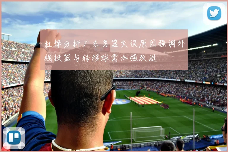 杜锋分析广东男篮失误原因强调外线投篮与转移球需加强改进